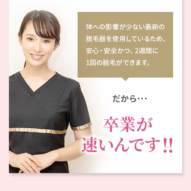 体への影響が少ない最新の脱毛器を使用しているため、安心・安全かつ、2週間に1回の脱毛ができます。だから･･･卒業が速いんです!!